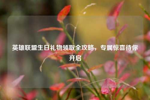 英雄联盟生日礼物领取全攻略，专属惊喜待你开启
