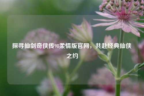 探寻仙剑奇侠传98柔情版官网，共赴经典仙侠之约