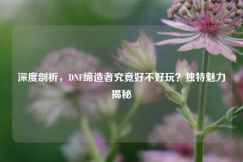 深度剖析，DNF缔造者究竟好不好玩？独特魅力揭秘